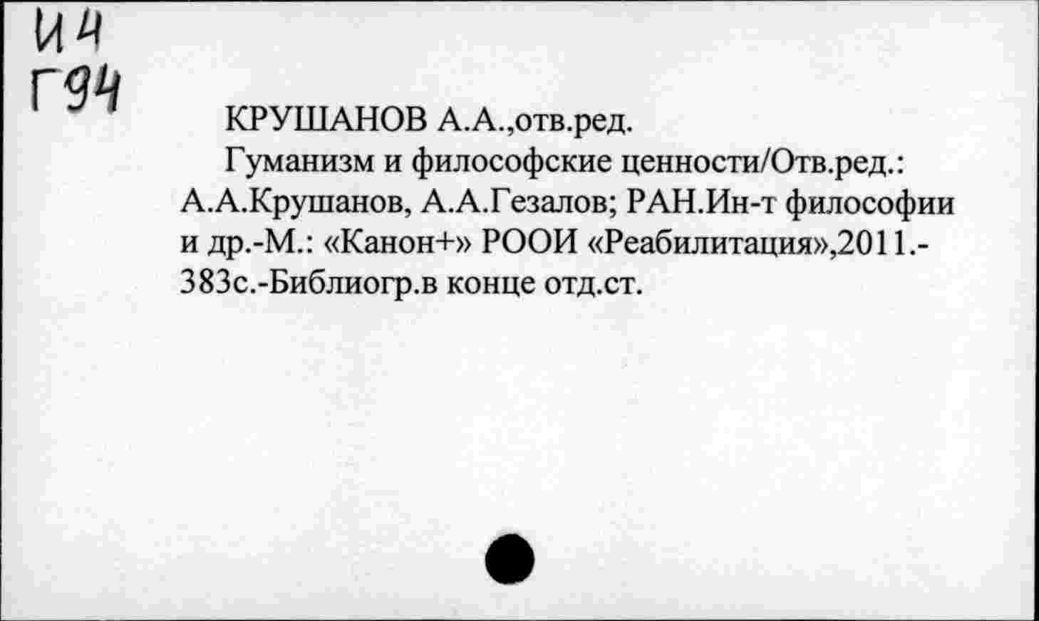 ﻿КРУШАНОВ А.А.,отв.ред.
Гуманизм и философские ценности/Отв.ред.: А.А.Крушанов, А.А.Гезалов; РАН.Ин-т философии и др.-М.: «Канон+» РООИ «Реабилитация»,2011,-383с.-Библиогр.в конце отд.ст.